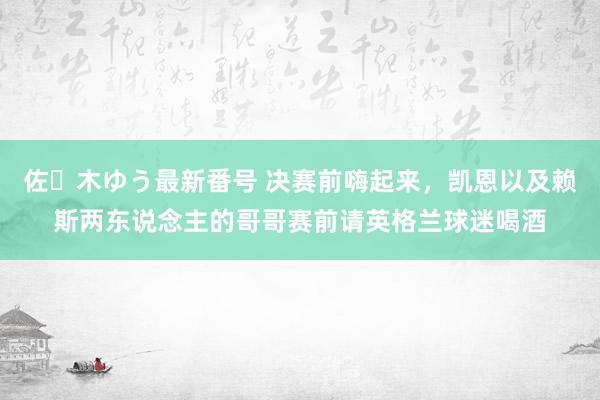 佐々木ゆう最新番号 决赛前嗨起来，凯恩以及赖斯两东说念主的哥哥赛前请英格兰球迷喝酒