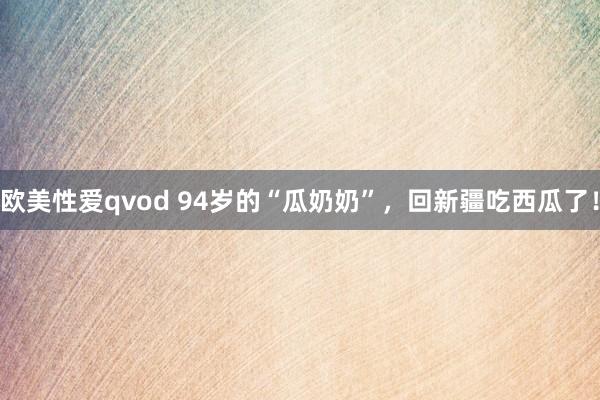 欧美性爱qvod 94岁的“瓜奶奶”，回新疆吃西瓜了！