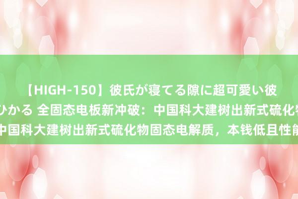 【HIGH-150】彼氏が寝てる隙に超可愛い彼女を襲って中出し 紺野ひかる 全固态电板新冲破：中国科大建树出新式硫化物固态电解质，本钱低且性能佳