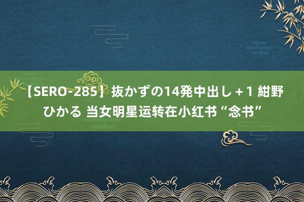 【SERO-285】抜かずの14発中出し＋1 紺野ひかる 当女明星运转在小红书“念书”