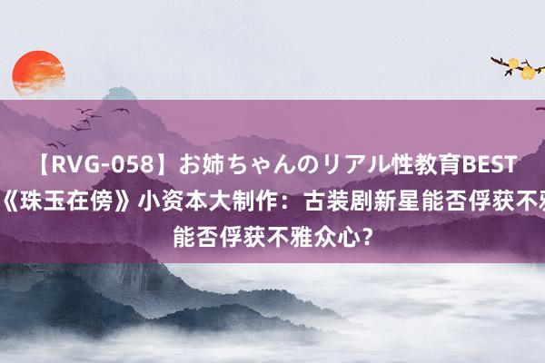 【RVG-058】お姉ちゃんのリアル性教育BEST vol.2 《珠玉在傍》小资本大制作：古装剧新星能否俘获不雅众心？