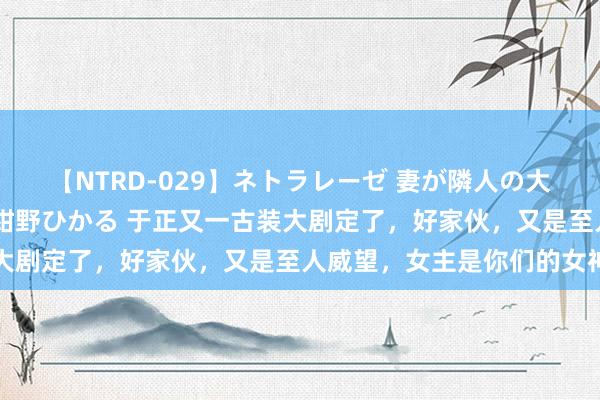 【NTRD-029】ネトラレーゼ 妻が隣人の大学生に寝盗られた話し 紺野ひかる 于正又一古装大剧定了，好家伙，又是至人威望，女主是你们的女神