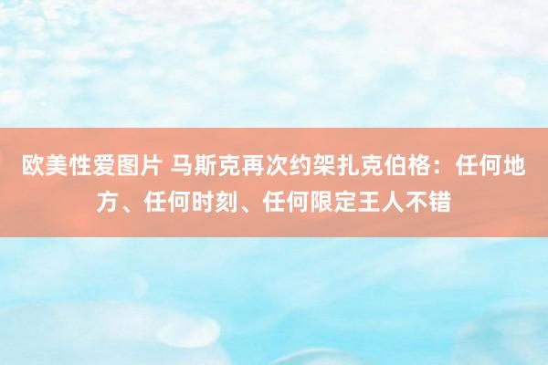 欧美性爱图片 马斯克再次约架扎克伯格：任何地方、任何时刻、任何限定王人不错