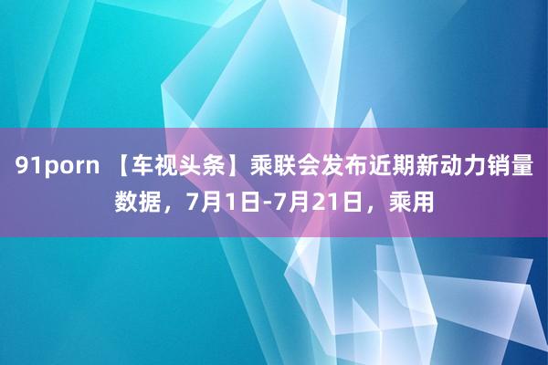 91porn 【车视头条】乘联会发布近期新动力销量数据，7月1日-7月21日，乘用