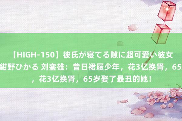 【HIGH-150】彼氏が寝てる隙に超可愛い彼女を襲って中出し 紺野ひかる 刘銮雄：昔日裙屐少年，花3亿换肾，65岁娶了最丑的她！