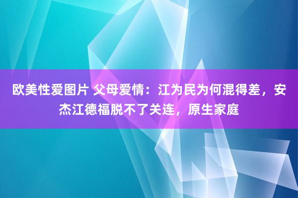 欧美性爱图片 父母爱情：江为民为何混得差，安杰江德福脱不了关连，原生家庭