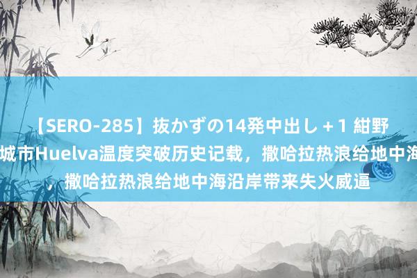 【SERO-285】抜かずの14発中出し＋1 紺野ひかる 西班牙口岸城市Huelva温度突破历史记载，撒哈拉热浪给地中海沿岸带来失火威逼