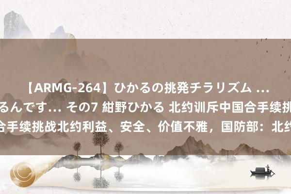 【ARMG-264】ひかるの挑発チラリズム …従妹が小悪魔すぎて困るんです… その7 紺野ひかる 北约训斥中国合手续挑战北约利益、安全、价值不雅，国防部：北约即是“战乱播撒机”