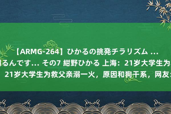 【ARMG-264】ひかるの挑発チラリズム …従妹が小悪魔すぎて困るんです… その7 紺野ひかる 上海：21岁大学生为救父亲溺一火，原因和狗干系，网友：不该养狗