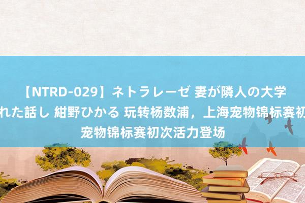 【NTRD-029】ネトラレーゼ 妻が隣人の大学生に寝盗られた話し 紺野ひかる 玩转杨数浦，上海宠物锦标赛初次活力登场