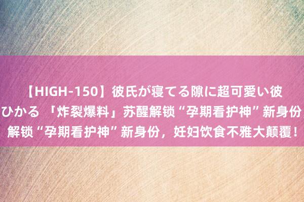 【HIGH-150】彼氏が寝てる隙に超可愛い彼女を襲って中出し 紺野ひかる 「炸裂爆料」苏醒解锁“孕期看护神”新身份，妊妇饮食不雅大颠覆！