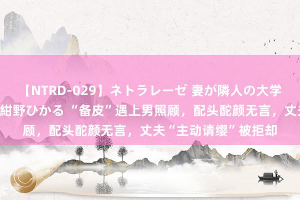 【NTRD-029】ネトラレーゼ 妻が隣人の大学生に寝盗られた話し 紺野ひかる “备皮”遇上男照顾，配头酡颜无言，丈夫“主动请缨”被拒却