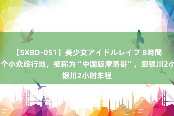 【SXBD-051】美少女アイドルレイプ 8時間 宁夏有个小众旅行地，被称为“中国版摩洛哥”，距银川2小时车程