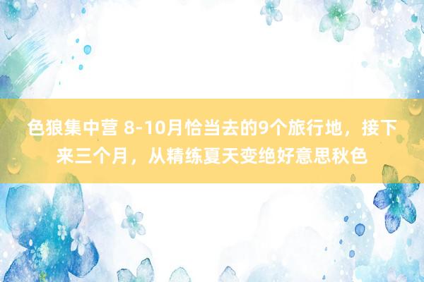 色狼集中营 8-10月恰当去的9个旅行地，接下来三个月，从精练夏天变绝好意思秋色