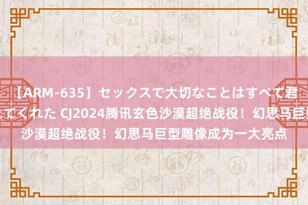 【ARM-635】セックスで大切なことはすべて君とのオナニーが教えてくれた CJ2024腾讯玄色沙漠超绝战役！幻思马巨型雕像成为一大亮点