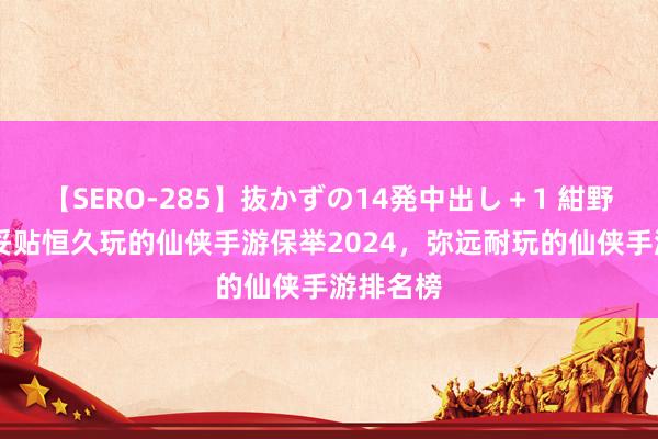 【SERO-285】抜かずの14発中出し＋1 紺野ひかる 妥贴恒久玩的仙侠手游保举2024，弥远耐玩的仙侠手游排名榜