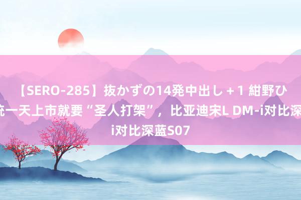 【SERO-285】抜かずの14発中出し＋1 紺野ひかる 统一天上市就要“圣人打架”，比亚迪宋L DM-i对比深蓝S07