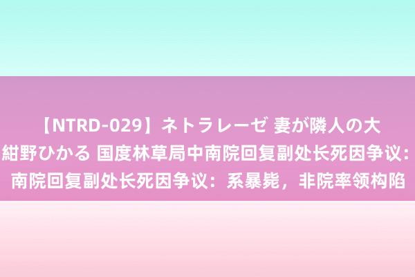 【NTRD-029】ネトラレーゼ 妻が隣人の大学生に寝盗られた話し 紺野ひかる 国度林草局中南院回复副处长死因争议：系暴毙，非院率领构陷