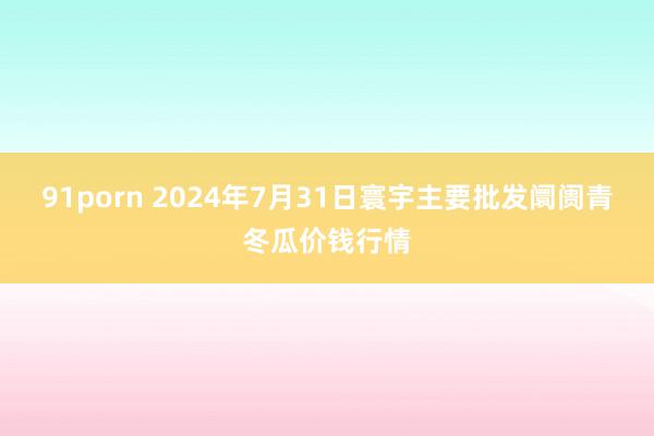 91porn 2024年7月31日寰宇主要批发阛阓青冬瓜价钱行情