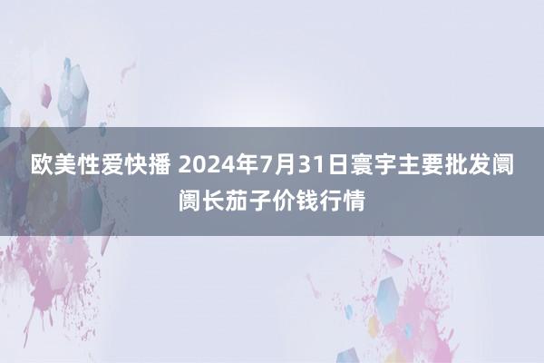 欧美性爱快播 2024年7月31日寰宇主要批发阛阓长茄子价钱行情