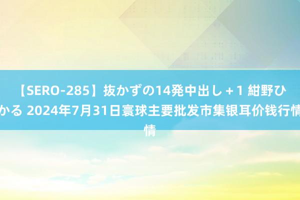 【SERO-285】抜かずの14発中出し＋1 紺野ひかる 2024年7月31日寰球主要批发市集银耳价钱行情