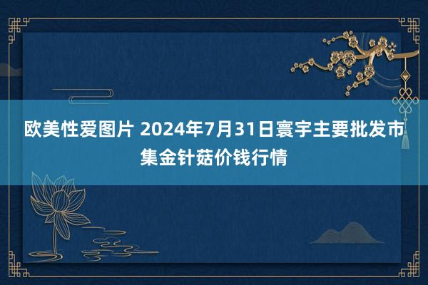 欧美性爱图片 2024年7月31日寰宇主要批发市集金针菇价钱行情