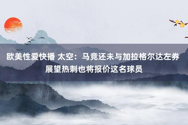 欧美性爱快播 太空：马竞还未与加拉格尔达左券 展望热刺也将报价这名球员