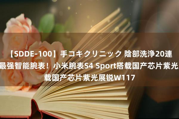 【SDDE-100】手コキクリニック 陰部洗浄20連発SP 小米最强智能腕表！小米腕表S4 Sport搭载国产芯片紫光展锐W117