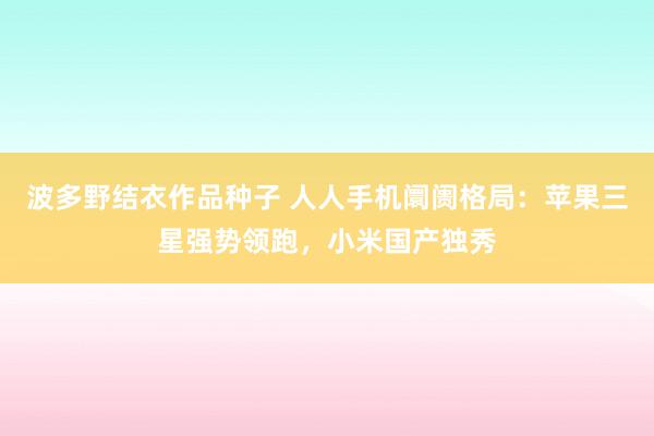 波多野结衣作品种子 人人手机阛阓格局：苹果三星强势领跑，小米国产独秀