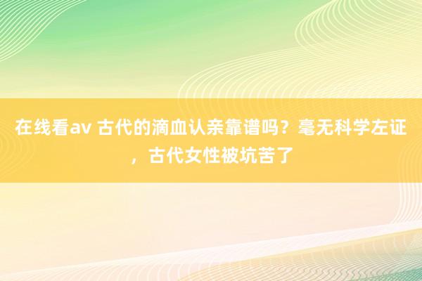 在线看av 古代的滴血认亲靠谱吗？毫无科学左证，古代女性被坑苦了