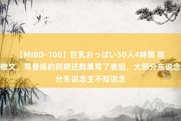 【MIBD-100】巨乳おっぱい50人4時間 陈琳为袁绍写檄文，骂曹操的同期还黝黑骂了袁绍，大部分东说念主不知说念