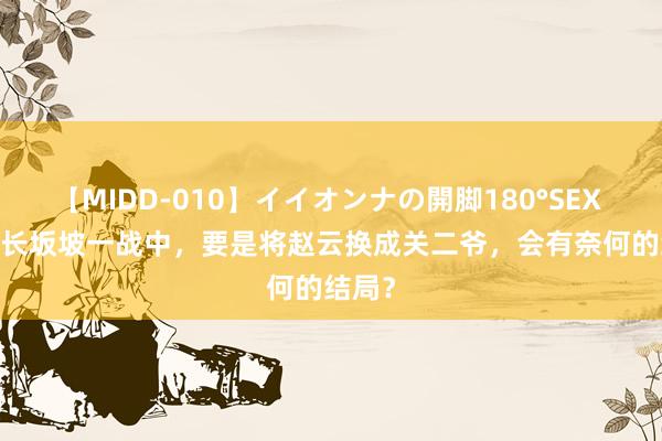 【MIDD-010】イイオンナの開脚180°SEX LISA 长坂坡一战中，要是将赵云换成关二爷，会有奈何的结局？