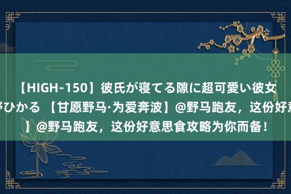 【HIGH-150】彼氏が寝てる隙に超可愛い彼女を襲って中出し 紺野ひかる 【甘愿野马·为爱奔波】@野马跑友，这份好意思食攻略为你而备！