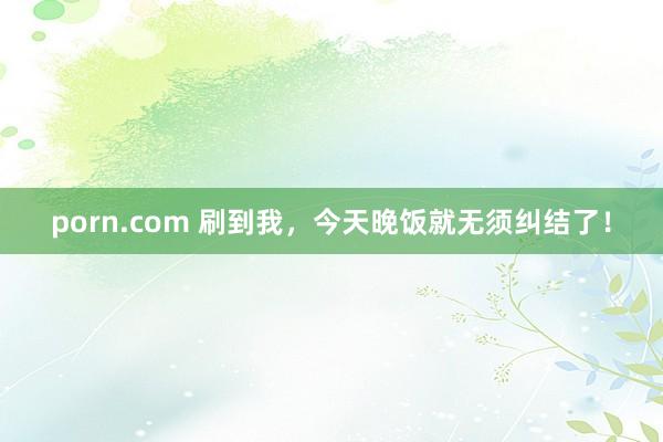 porn.com 刷到我，今天晚饭就无须纠结了！