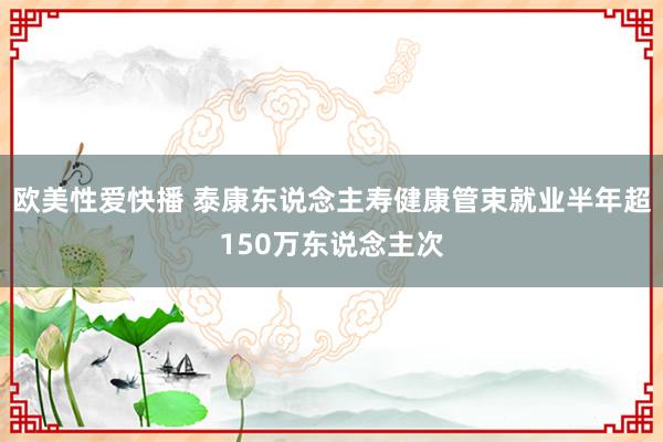 欧美性爱快播 泰康东说念主寿健康管束就业半年超150万东说念主次