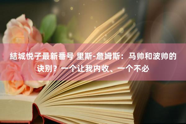 結城悦子最新番号 里斯-詹姆斯：马帅和波帅的诀别？一个让我内收、一个不必