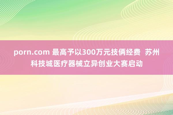 porn.com 最高予以300万元技俩经费  苏州科技城医疗器械立异创业大赛启动