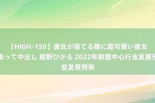 【HIGH-150】彼氏が寝てる隙に超可愛い彼女を襲って中出し 紺野ひかる 2022年数据中心行业发