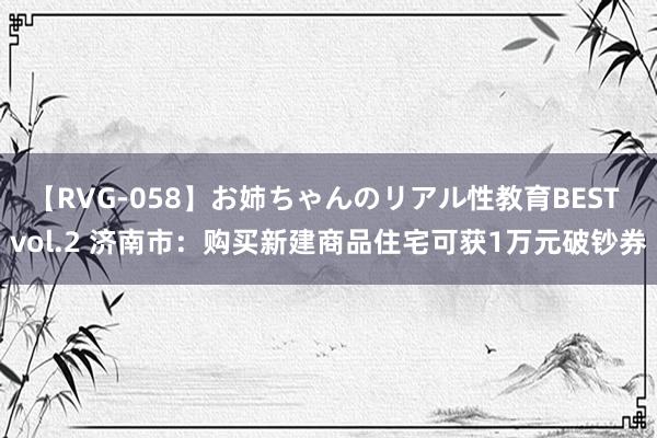 【RVG-058】お姉ちゃんのリアル性教育BEST vol.2 济南市：购买新建商品住宅可获1万元破钞券