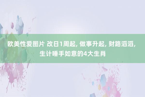 欧美性爱图片 改日1周起， 做事升起， 财路滔滔， 生计唾手如意的4大生肖