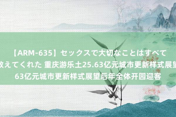 【ARM-635】セックスで大切なことはすべて君とのオナニーが教えてくれた 重庆游乐土25.63亿元城市更新样式展望后年全体开园迎客