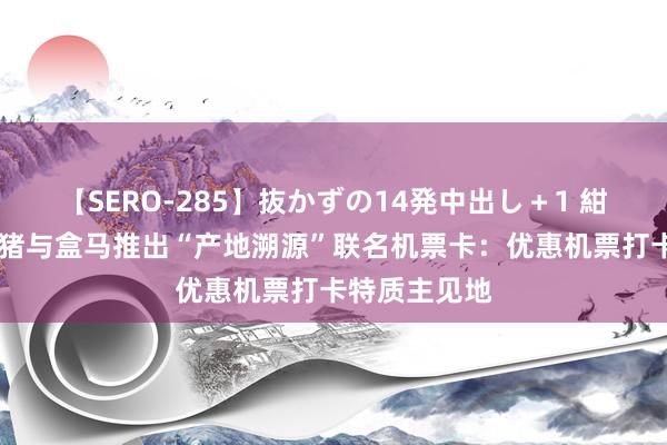 【SERO-285】抜かずの14発中出し＋1 紺野ひかる 飞猪与盒马推出“产地溯源”联名机票卡：优惠机票打卡特质主见地