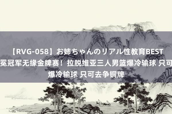 【RVG-058】お姉ちゃんのリアル性教育BEST vol.2 卫冕冠军无缘金牌赛！拉脱维亚三人男篮爆冷输球 只可去争铜牌