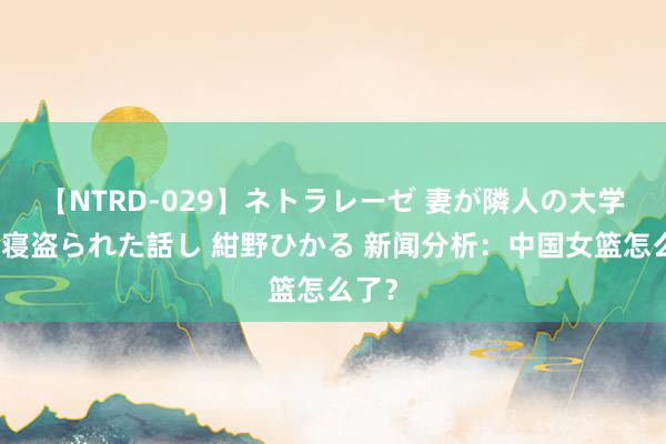 【NTRD-029】ネトラレーゼ 妻が隣人の大学生に寝盗られた話し 紺野ひかる 新闻分析：中国女篮怎么了？