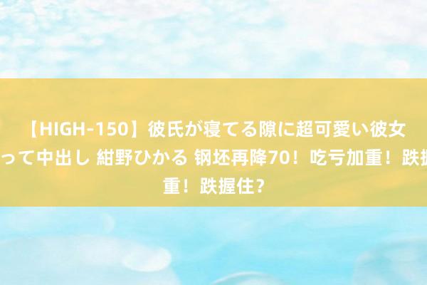 【HIGH-150】彼氏が寝てる隙に超可愛い彼女を襲って中出し 紺野ひかる 钢坯再降70！吃亏加重！跌握住？