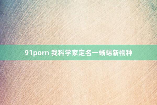 91porn 我科学家定名一蜥蜴新物种