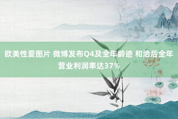 欧美性爱图片 微博发布Q4及全年龄迹 和洽后全年营业利润率达37%