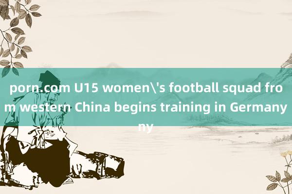 porn.com U15 women's football squad from western China begins training in Germany