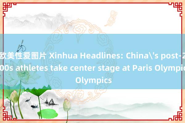 欧美性爱图片 Xinhua Headlines: China's post-2000s athletes take center stage at Paris Olympics