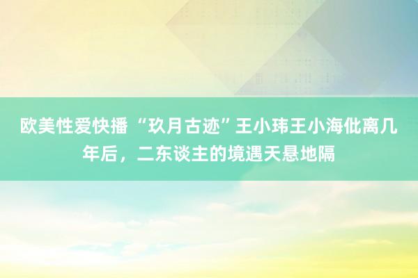 欧美性爱快播 “玖月古迹”王小玮王小海仳离几年后，二东谈主的境遇天悬地隔